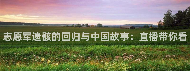球友体育：志愿军遗骸的回归与中国故事：直播带你看